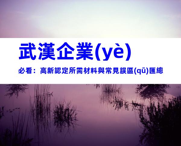 武漢企業(yè)必看：高新認定所需材料與常見誤區(qū)匯總