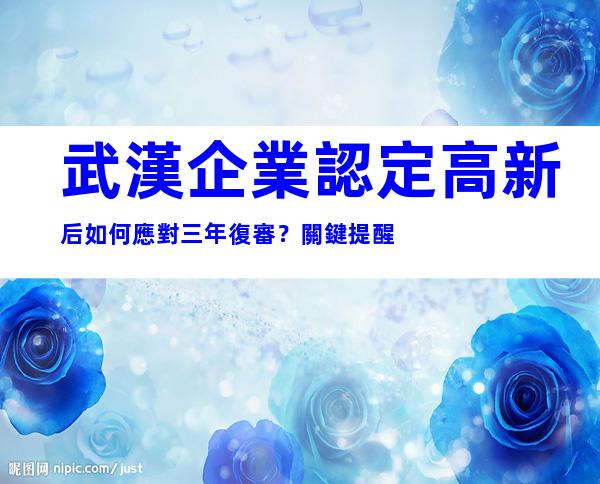 武漢企業認定高新后如何應對三年復審？關鍵提醒